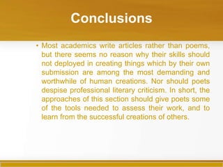 Conclusions
• Most academics write articles rather than poems,
  but there seems no reason why their skills should
  not deployed in creating things which by their own
  submission are among the most demanding and
  worthwhile of human creations. Nor should poets
  despise professional literary criticism. In short, the
  approaches of this section should give poets some
  of the tools needed to assess their work, and to
  learn from the successful creations of others.
 