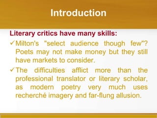 Introduction

Literary critics have many skills:
Milton's "select audience though few"?
  Poets may not make money but they still
  have markets to consider.
The difficulties afflict more than the
  professional translator or literary scholar,
  as modern poetry very much uses
  recherché imagery and far-flung allusion.
 