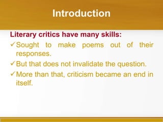 Introduction

Literary critics have many skills:
Sought to make poems out of their
  responses.
But that does not invalidate the question.
More than that, criticism became an end in
  itself.
 