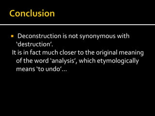   Deconstruction is not synonymous with
  ‘destruction’.
It is in fact much closer to the original meaning
  of the word ‘analysis’, which etymologically
  means ‘to undo’…
 