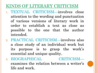 KINDS OF LITERARY CRITICISM
1. TEXTUAL CRITICISM—involves close
attention to the wording and punctuation
of various versions of literary work in
order to establish a text as close as
possible to the one that the author
intended.
2. PRACTICAL CRITICISM—involves also
a close study of an individual work but
its purpose is to grasp the work’s
essential and unique quality.
3. BIOGRAPHICAL CRITICISM—
examines the relation between a writer’s
life and work.
 