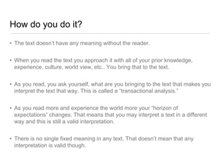 How do you do it?
• The text doesn’t have any meaning without the reader.
• When you read the text you approach it with all of your prior knowledge,
experience, culture, world view, etc.. You bring that to the text.
• As you read, you ask yourself, what are you bringing to the text that makes you
interpret the text that way. This is called a “transactional analysis.”
• As you read more and experience the world more your “horizon of
expectations” changes. That means that you may interpret a text in a different
way and this is still a valid interpretation.
• There is no single fixed meaning in any text. That doesn’t mean that any
interpretation is valid though.
 