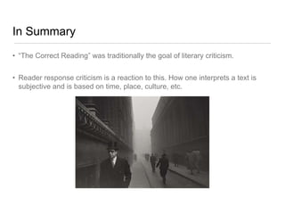In Summary
• “The Correct Reading” was traditionally the goal of literary criticism.
• Reader response criticism is a reaction to this. How one interprets a text is
subjective and is based on time, place, culture, etc.
 