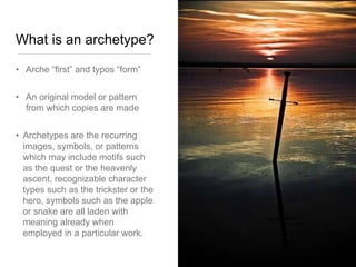 What is an archetype?
• Arche “first” and typos “form”
• An original model or pattern
from which copies are made
• Archetypes are the recurring
images, symbols, or patterns
which may include motifs such
as the quest or the heavenly
ascent, recognizable character
types such as the trickster or the
hero, symbols such as the apple
or snake are all laden with
meaning already when
employed in a particular work.
 
