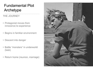 Fundamental Plot
Archetype
THE JOURNEY
• Protagonist moves from
innocence to experience
• Begins in familiar environment
• Descent into danger
• Battle “monsters” in underworld
(task)
• Return home (reunion, marriage)
 