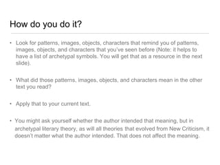 How do you do it?
• Look for patterns, images, objects, characters that remind you of patterns,
images, objects, and characters that you’ve seen before (Note: it helps to
have a list of archetypal symbols. You will get that as a resource in the next
slide).
• What did those patterns, images, objects, and characters mean in the other
text you read?
• Apply that to your current text.
• You might ask yourself whether the author intended that meaning, but in
archetypal literary theory, as will all theories that evolved from New Criticism, it
doesn’t matter what the author intended. That does not affect the meaning.
 