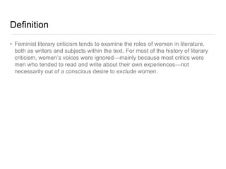 Definition
• Feminist literary criticism tends to examine the roles of women in literature,
both as writers and subjects within the text. For most of the history of literary
criticism, women’s voices were ignored—mainly because most critics were
men who tended to read and write about their own experiences—not
necessarily out of a conscious desire to exclude women.
 