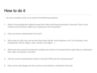 How to do it
• As you’re reading a text, try to answer the following questions:
1. What is the protagonist’s attitude toward the male and female characters in the text? How is this
evident and how does it affect your response to the characters?
2. How are women represented in the text?
3. What roles do both men and women play within family, work situations, etc.? (for example, hero,
breadwinner, friend, helper, cook, servant, sex object…)
4. What were the social and historical conditions for women in this period that might help us understand
their roles and desires in the text
5. How do women exercise their power in the text? What are the consequences?
6. How and to what degree are the women’s lives limited or restricted in this text
 