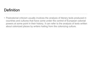 Definition
• Postcolonial criticism usually involves the analysis of literary texts produced in
countries and cultures that have come under the control of European colonial
powers at some point in their history. It can refer to the analysis of texts written
about colonized places by writers hailing from the colonizing culture.
 