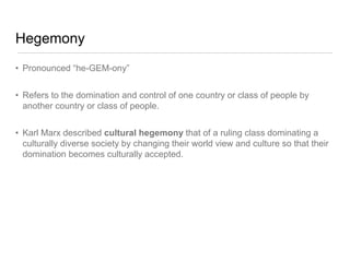 Hegemony
• Pronounced “he-GEM-ony”
• Refers to the domination and control of one country or class of people by
another country or class of people.
• Karl Marx described cultural hegemony that of a ruling class dominating a
culturally diverse society by changing their world view and culture so that their
domination becomes culturally accepted.
 