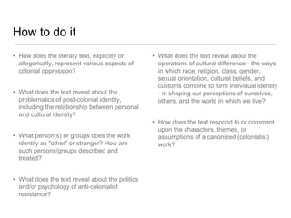 How to do it
• How does the literary text, explicitly or
allegorically, represent various aspects of
colonial oppression?
• What does the text reveal about the
problematics of post-colonial identity,
including the relationship between personal
and cultural identity?
• What person(s) or groups does the work
identify as "other" or stranger? How are
such persons/groups described and
treated?
• What does the text reveal about the politics
and/or psychology of anti-colonialist
resistance?
• What does the text reveal about the
operations of cultural difference - the ways
in which race, religion, class, gender,
sexual orientation, cultural beliefs, and
customs combine to form individual identity
- in shaping our perceptions of ourselves,
others, and the world in which we live?
• How does the text respond to or comment
upon the characters, themes, or
assumptions of a canonized (colonialist)
work?
 
