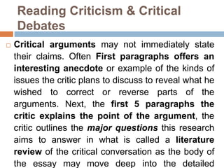 Reading Criticism & Critical
Debates
 Critical arguments may not immediately state
their claims. Often First paragraphs offers an
interesting anecdote or example of the kinds of
issues the critic plans to discuss to reveal what he
wished to correct or reverse parts of the
arguments. Next, the first 5 paragraphs the
critic explains the point of the argument, the
critic outlines the major questions this research
aims to answer in what is called a literature
review of the critical conversation as the body of
the essay may move deep into the detailed
 