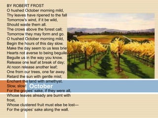 October
BY ROBERT FROST
O hushed October morning mild,
Thy leaves have ripened to the fall;
Tomorrow’s wind, if it be wild,
Should waste them all.
The crows above the forest call;
Tomorrow they may form and go.
O hushed October morning mild,
Begin the hours of this day slow.
Make the day seem to us less brief.
Hearts not averse to being beguiled,
Beguile us in the way you know.
Release one leaf at break of day;
At noon release another leaf;
One from our trees, one far away.
Retard the sun with gentle mist;
Enchant the land with amethyst.
Slow, slow!
For the grapes’ sake, if they were all,
Whose leaves already are burnt with
frost,
Whose clustered fruit must else be lost—
For the grapes’ sake along the wall.
 