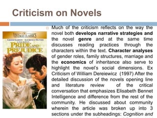 Criticism on Novels
 Much of the criticism reflects on the way the
novel both develops narrative strategies and
the novel genre and at the same time
discusses reading practices through the
characters within the text. Character analyses
of gender roles, family structures, marriage and
the economics of inheritance also serve to
highlight the novel’s social dimensions. Ex
Criticism of William Dereiewicz (1997) After the
detailed discussion of the novels opening line
and literature review of the critical
conversation that emphasizes Elisabeth Bennet
Intelligence and difference from the rest of the
community. He discussed about community
wherein the article was broken up into 3
sections under the subheadings: Cognition and
 