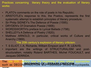 BEGINNING OF LITERARY CRITICISM
Practices concerning literary theory and the evaluation of literary
works:
• PLATO's comments on the role of poets in his Republic;
• ARISTOTLE's response to this, the Poetics, represents the first
systematic attempt to establish principles of literary procedure.
• Sir Philip SIDNEY's The Defence of Poesie (1595);
• DRYDEN's Of Dramatick Poesie (1668);
• WORDSWORTH's preface to Lyrical Ballads (1798);
• SHELLEY's A Defence of Poetry (1820);
• Matthew ARNOLD, in particular, critical works of Culture and
Anarchy (1869).
The 20th century’s explosion of literary criticism:
• T. S ELIOT, I. A. Richards, William Empson and F. R. LEAVIS;
• important are the writings of STRUCTURALISM and post-
structuralism, notably Roland BARTHES, Michel FOUCAULT, and
Jacques DERRIDA.
The late 20th century saw the beginning of new critical approaches
such as DECONSTRUCTION and FEMINISM (World Encyclopedia,
 