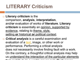LITERARY Criticism
 Literary criticism is the
comparison, analysis, interpretation,
and/or evaluation of works of literature. Literary
criticism is essentially an opinion, supported by
evidence, relating to theme, style,
setting or historical or political context.
 Critical analysis is a careful examination and
evaluation of a text, image, or other work or
performance. Performing a critical analysis
does not necessarily involve finding fault with a work.
On the contrary, a thoughtful critical analysis may help
us understand the interaction of the particular elements
 