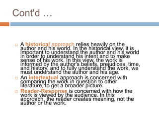  A historical approach relies heavily on the
author and his world. In the historical view, it is
important to understand the author and his world
in order to understand his intent and to make
sense of his work. In this view, the work is
informed by the author's beliefs, prejudices, time,
and history, and to fully understand the work, we
must understand the author and his age.
 An intertextual approach is concerned with
comparing the work in question to other
literature, to get a broader picture.
 Reader-Response is concerned with how the
work is viewed by the audience. In this
approach, the reader creates meaning, not the
author or the work.
Cont'd …
 
