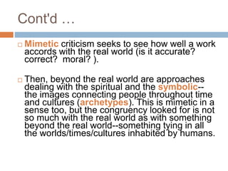  Mimetic criticism seeks to see how well a work
accords with the real world (is it accurate?
correct? moral? ).
 Then, beyond the real world are approaches
dealing with the spiritual and the symbolic--
the images connecting people throughout time
and cultures (archetypes). This is mimetic in a
sense too, but the congruency looked for is not
so much with the real world as with something
beyond the real world--something tying in all
the worlds/times/cultures inhabited by humans.
Cont'd …
 