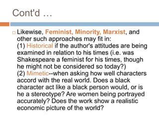  Likewise, Feminist, Minority, Marxist, and
other such approaches may fit in:
(1) Historical if the author's attitudes are being
examined in relation to his times (i.e. was
Shakespeare a feminist for his times, though
he might not be considered so today?)
(2) Mimetic--when asking how well characters
accord with the real world. Does a black
character act like a black person would, or is
he a stereotype? Are women being portrayed
accurately? Does the work show a realistic
economic picture of the world?
Cont'd …
 