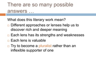 What does this literary work mean?
 Different approaches or lenses help us to
discover rich and deeper meaning
 Each lens has its strengths and weaknesses
 Each lens is valuable
 Try to become a pluralist rather than an
inflexible supporter of one
There are so many possible
answers …
 