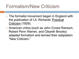 Formalism/New Criticism
 The formalist movement began in England with
the publication of I.A. Richards’ Practical
Criticism (1929).
 American critics (such as John Crowe Ransom,
Robert Penn Warren, and Cleanth Brooks)
adapted formalism and termed their adaptation
“New Criticism.”
 