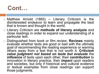 Cont…
 Matthew Arnold (1865) – Literary Criticism is the
disinterested endeavor to learn and propagate the best
that is known and thought in the world.
 Literary Criticism are methods of literary analysis and
close readings in order to expand our understanding of a
particular text.
 Distinguished from book or film review: Reviews mainly
evaluate whether texts are good or bad with the ultimate
goal of recommending the reading experience or warning
others away from a text that is not worth it. Criticism
value judgment not based on taste but evaluate the
influence of texts upon each other, their contribution to
innovation in literary practice, their impact upon readers
and societies, but only if historical and cultural evidence
or textual examples from close readings can support
those judgments.
 