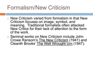 Formalism/New Criticism
 New Criticism varied from formalism in that New
Criticism focuses on image, symbol, and
meaning. Traditional formalists often attacked
New Critics for their lack of attention to the form
of the work.
 Seminal works on New Criticism include John
Crowe Ransom’s The New Criticism (1941) and
Cleanth Brooks’ The Well Wrought Urn (1947).
 