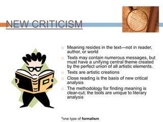 NEW CRITICISM
 Meaning resides in the text—not in reader,
author, or world
 Texts may contain numerous messages, but
must have a unifying central theme created
by the perfect union of all artistic elements.
 Texts are artistic creations
 Close reading is the basis of new critical
analysis
 The methodology for finding meaning is
clear-cut; the tools are unique to literary
analysis
*one type of formalism
 