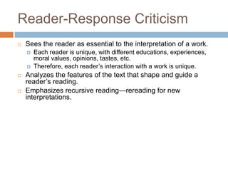 Reader-Response Criticism
 Sees the reader as essential to the interpretation of a work.
 Each reader is unique, with different educations, experiences,
moral values, opinions, tastes, etc.
 Therefore, each reader’s interaction with a work is unique.
 Analyzes the features of the text that shape and guide a
reader’s reading.
 Emphasizes recursive reading—rereading for new
interpretations.
 