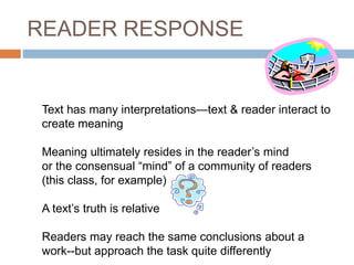READER RESPONSE
Text has many interpretations—text & reader interact to
create meaning
Meaning ultimately resides in the reader’s mind
or the consensual “mind” of a community of readers
(this class, for example)
A text’s truth is relative
Readers may reach the same conclusions about a
work--but approach the task quite differently
 