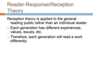 Reader-Response/Reception
Theory
Reception theory is applied to the general
reading public rather than an individual reader.
 Each generation has different experiences,
values, issues, etc.
 Therefore, each generation will read a work
differently.
 