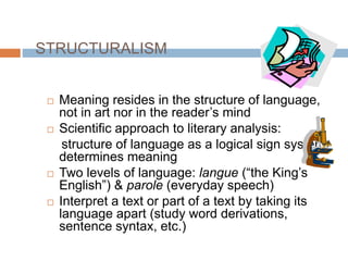 STRUCTURALISM
 Meaning resides in the structure of language,
not in art nor in the reader’s mind
 Scientific approach to literary analysis:
structure of language as a logical sign system
determines meaning
 Two levels of language: langue (“the King’s
English”) & parole (everyday speech)
 Interpret a text or part of a text by taking its
language apart (study word derivations,
sentence syntax, etc.)
 