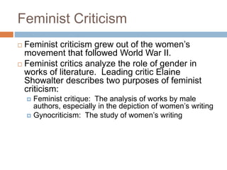 Feminist Criticism
 Feminist criticism grew out of the women’s
movement that followed World War II.
 Feminist critics analyze the role of gender in
works of literature. Leading critic Elaine
Showalter describes two purposes of feminist
criticism:
 Feminist critique: The analysis of works by male
authors, especially in the depiction of women’s writing
 Gynocriticism: The study of women’s writing
 