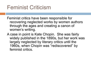 Feminist Criticism
Feminist critics have been responsible for
recovering neglected works by women authors
through the ages and creating a canon of
women’s writing.
A case in point is Kate Chopin. She was fairly
widely published in the 1890s, but her work was
largely neglected by literary critics until the
1960s, when Chopin was “rediscovered” by
feminist critics.
 