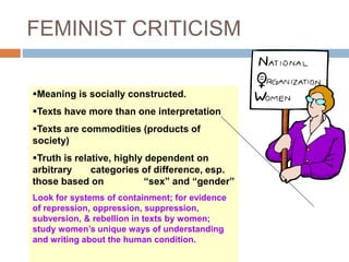FEMINIST CRITICISM
Meaning is socially constructed.
Texts have more than one interpretation
Texts are commodities (products of
society)
Truth is relative, highly dependent on
arbitrary categories of difference, esp.
those based on “sex” and “gender”
Look for systems of containment; for evidence
of repression, oppression, suppression,
subversion, & rebellion in texts by women;
study women’s unique ways of understanding
and writing about the human condition.
 