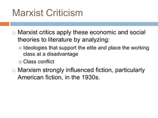 Marxist Criticism
 Marxist critics apply these economic and social
theories to literature by analyzing:
 Ideologies that support the elite and place the working
class at a disadvantage
 Class conflict
 Marxism strongly influenced fiction, particularly
American fiction, in the 1930s.
 