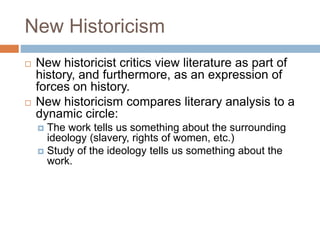 New Historicism
 New historicist critics view literature as part of
history, and furthermore, as an expression of
forces on history.
 New historicism compares literary analysis to a
dynamic circle:
 The work tells us something about the surrounding
ideology (slavery, rights of women, etc.)
 Study of the ideology tells us something about the
work.
 
