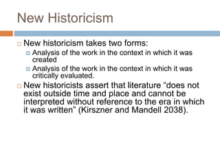 New Historicism
 New historicism takes two forms:
 Analysis of the work in the context in which it was
created
 Analysis of the work in the context in which it was
critically evaluated.
 New historicists assert that literature “does not
exist outside time and place and cannot be
interpreted without reference to the era in which
it was written” (Kirszner and Mandell 2038).
 