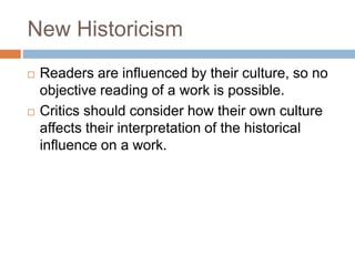New Historicism
 Readers are influenced by their culture, so no
objective reading of a work is possible.
 Critics should consider how their own culture
affects their interpretation of the historical
influence on a work.
 