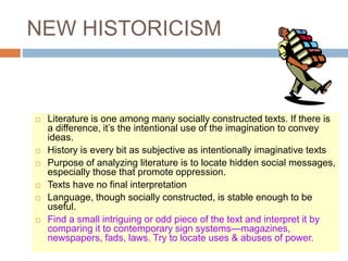 NEW HISTORICISM
 Literature is one among many socially constructed texts. If there is
a difference, it’s the intentional use of the imagination to convey
ideas.
 History is every bit as subjective as intentionally imaginative texts
 Purpose of analyzing literature is to locate hidden social messages,
especially those that promote oppression.
 Texts have no final interpretation
 Language, though socially constructed, is stable enough to be
useful.
 Find a small intriguing or odd piece of the text and interpret it by
comparing it to contemporary sign systems—magazines,
newspapers, fads, laws. Try to locate uses & abuses of power.
 
