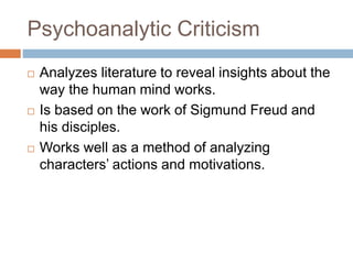 Psychoanalytic Criticism
 Analyzes literature to reveal insights about the
way the human mind works.
 Is based on the work of Sigmund Freud and
his disciples.
 Works well as a method of analyzing
characters’ actions and motivations.
 