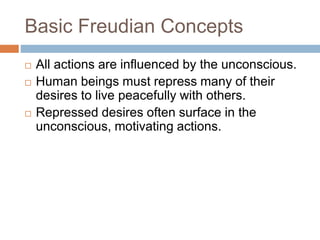 Basic Freudian Concepts
 All actions are influenced by the unconscious.
 Human beings must repress many of their
desires to live peacefully with others.
 Repressed desires often surface in the
unconscious, motivating actions.
 