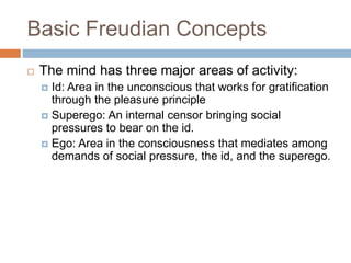 Basic Freudian Concepts
 The mind has three major areas of activity:
 Id: Area in the unconscious that works for gratification
through the pleasure principle
 Superego: An internal censor bringing social
pressures to bear on the id.
 Ego: Area in the consciousness that mediates among
demands of social pressure, the id, and the superego.
 