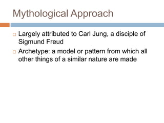Mythological Approach
 Largely attributed to Carl Jung, a disciple of
Sigmund Freud
 Archetype: a model or pattern from which all
other things of a similar nature are made
 