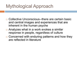Mythological Approach
 Collective Unconscious--there are certain basic
and central images and experiences that are
inherent in the human psyche
 Analyzes what in a work evokes a similar
response in people, regardless of culture
 Concerned with enduring patterns and how they
are reflected in literature
 