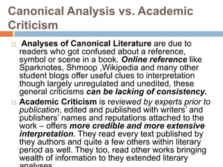 Canonical Analysis vs. Academic
Criticism
 Analyses of Canonical Literature are due to
readers who got confused about a reference,
symbol or scene in a book. Online reference like
Sparknotes, Shmoop ,Wikipedia and many other
student blogs offer useful clues to interpretation
though largely unregulated and unedited, these
general criticisms can be lacking of consistency.
 Academic Criticism is reviewed by experts prior to
publication, edited and published with writers’ and
publishers’ names and reputations attached to the
work – offers more credible and more extensive
interpretation. They read every text published by
they authors and quite a few others within literary
period as well. They too, read other works bringing
wealth of information to they extended literary
 