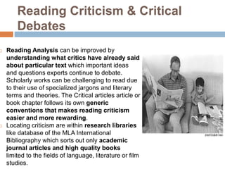 Reading Criticism & Critical
Debates
 Reading Analysis can be improved by
understanding what critics have already said
about particular text which important ideas
and questions experts continue to debate.
Scholarly works can be challenging to read due
to their use of specialized jargons and literary
terms and theories. The Critical articles article or
book chapter follows its own generic
conventions that makes reading criticism
easier and more rewarding.
 Locating criticism are within research libraries
like database of the MLA International
Bibliography which sorts out only academic
journal articles and high quality books
limited to the fields of language, literature or film
studies.
 