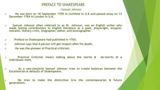 PREFACE TO SHAKESPEARE
- Samuel Johnson
 He was born on 18 September 1709 in Lichfield in U.K and passed away on 13
December 1784 in London in U.K.
 Samuel Johnson often referred to as Dr. Johnson, was an English writer who
made lasting contributions to English literature as a poet, playwright, essayist,
moralist, literary critic, biographer, editor, and lexicographer.
 Preface to Shakespeare had published in 1765.
 Johnson says that A person will get respect after his death.
 He was the pioneer of Practical criticism.
 Practical Criticism means talking about the merits & de-merits of a
individuals work.
 As a neo-classicist Samuel Johnson tries to create balances between the
Excellencies & defaults of Shakespeare.
 He tries to make the distinction b/w the contemporaries & future
generations.
 