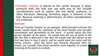 ▪Formalist criticism is placed at the center because it deals
primarily with the text and not with any of the outside
considerations such as author, the real world, audience, or
other literature. Meaning, formalists argue, is inherent in the
text. Because meaning is determinant, all other considerations
are irrelevant.
Example:
Think of "Twinkle Twinkle" as an example. With formalist criticism the
reader would notice the repetition of the word twinkle and consider
connotation and denotation of the word. It would notice the first
person speaker of the poem. He would note the use of simile in the
4th line (like a diamond in the sky). He would note the refrain of the
first two lines in lines 5 and 6, and he would mark the meter and the
ryhme scheme. Once the poem was literarily dissected, then the
reader can consider how those elements work together to create the
meaning of the poem as a whole.
 