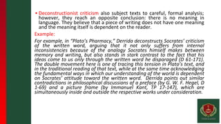 ▪ Deconstructionist criticism also subject texts to careful, formal analysis;
however, they reach an opposite conclusion: there is no meaning in
language. They believe that a piece of writing does not have one meaning
and the meaning itself is dependent on the reader.
Example:
For example, in “Plato’s Pharmacy,” Derrida deconstructs Socrates’ criticism
of the written word, arguing that it not only suffers from internal
inconsistencies because of the analogy Socrates himself makes between
memory and writing, but also stands in stark contrast to the fact that his
ideas come to us only through the written word he disparaged (D 61-171).
The double movement here is one of tracing this tension in Plato’s text, and
in the traditional reading of that text, while at the same time acknowledging
the fundamental ways in which our understanding of the world is dependent
on Socrates’ attitude toward the written word. Derrida points out similar
contradictions in philosophical discussions of a preface (by G. W. F. Hegel, D
1-69) and a picture frame (by Immanuel Kant, TP 17-147), which are
simultaneously inside and outside the respective works under consideration.
 